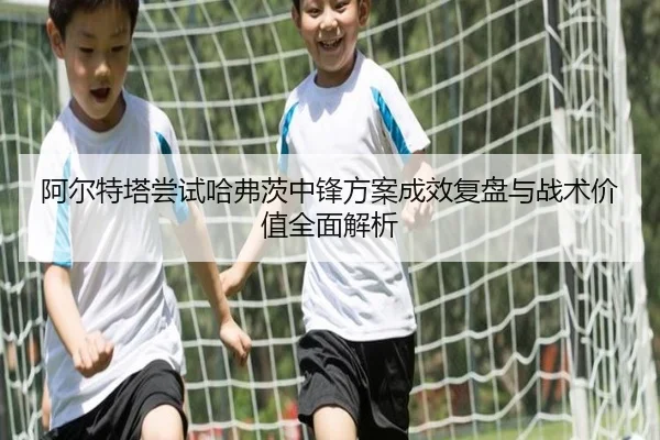 阿尔特塔尝试哈弗茨中锋方案成效复盘与战术价值全面解析