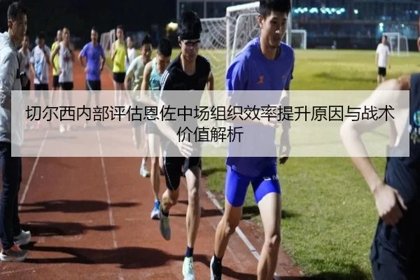 切尔西内部评估恩佐中场组织效率提升原因与战术价值解析