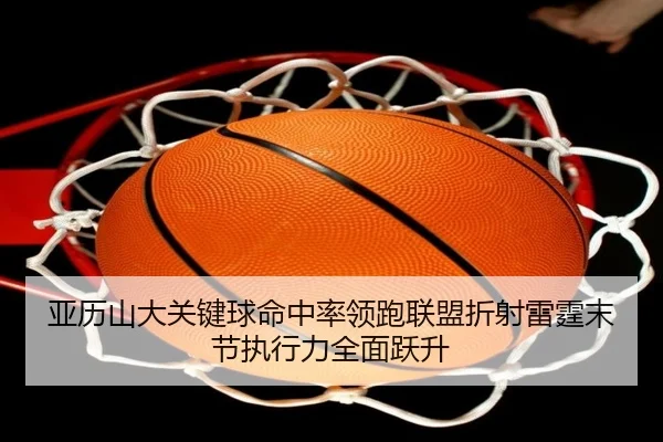亚历山大关键球命中率领跑联盟折射雷霆末节执行力全面跃升